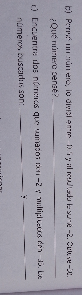 Pensé un número, lo dividí entre −0.5 y al resultado le sumé −2. Obtuve −30. 
¿Qué número pensé?_ 
c) Encuentra dos números que sumados den −2 y multiplicados den −35. Los 
números buscados son: _y_
