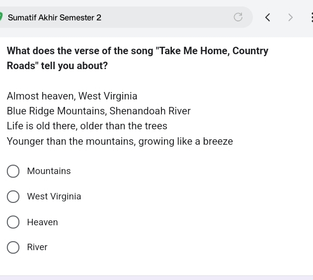 Sumatif Akhir Semester 2
What does the verse of the song "Take Me Home, Country
Roads" tell you about?
Almost heaven, West Virginia
Blue Ridge Mountains, Shenandoah River
Life is old there, older than the trees
Younger than the mountains, growing like a breeze
Mountains
West Virginia
Heaven
River