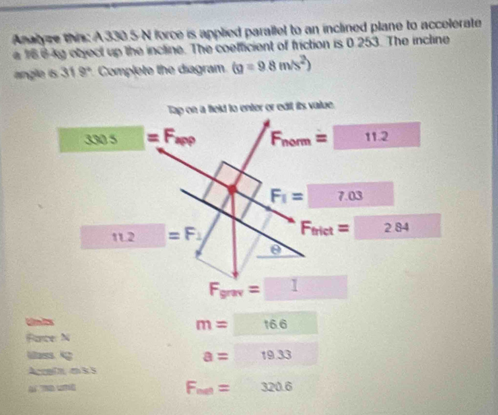 Analyze thin: A 330.5 N force is applied parallel to an inclined plane to accelerate 
e 16 6kg object up the incline. The coefficient of friction is 0.253. The incline 
angle is 31 9° Complete the diagram (g=9.8m/s^2)
Tap on a field to enter or edil its value.
3305=F_app
F_nom=11.2
F_1=□ 7.03
□ 11.2=F_1
F_trict=284  1/2 
θ
F_grav=□
Units
m=16.6
Face 3
Uass g
a=19.33
Accalm, e S 5
F_net=320.6