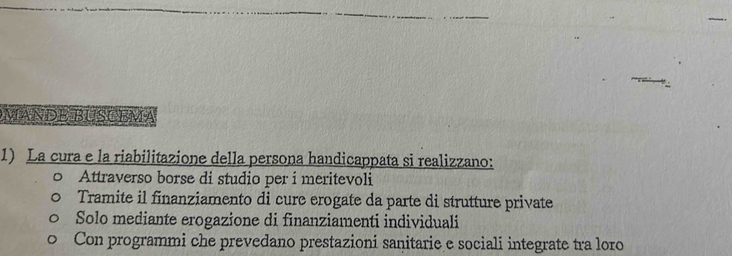 MANDE BUSČEMA
1) La cura e la riabilitazione della persona handicappata si realizzano:
Attraverso borse di studio per í meritevoli
Tramite il finanziamento di cure erogate da parte di strutture private
Solo mediante erogazione di finanziamenti individuali
Con programmi che prevedano prestazioni sanitarie e sociali integrate tra loro