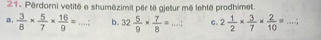 Përdorni vetitë e shumëzimit për të gjetur më lehtë prodhimet. 
a.  3/8 *  5/7 *  16/9 =... : _ b. 32 5/9 *  7/8 =...; _ c. 2 1/2 *  3/7 *  2/10 = _