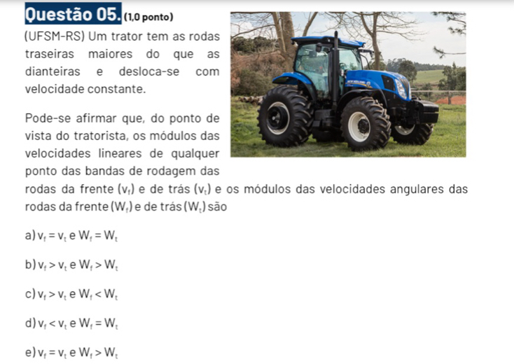 (1,0 ponto)
(UFSM-RS) Um trator tem as roda
traseiras maiores do que a
dianteiras e desloca-se com
velocidade constante.
Pode-se afirmar que, do ponto de
vista do tratorista, os módulos da
velocidades lineares de qualque
ponto das bandas de rodagem das
rodas da frente (v_1) e de trás (V_t) e os módulos das velocidades angulares das
rodas da frente (W_f) e de trás (W_t) sāo
a) V_f=V_t e W_f=W_t
b) V_f>V_t e W_f>W_t
c) V_f>V_t e W_f
d) V_f e W_f=W_t
e) v_f=v_t e W_f>W_t