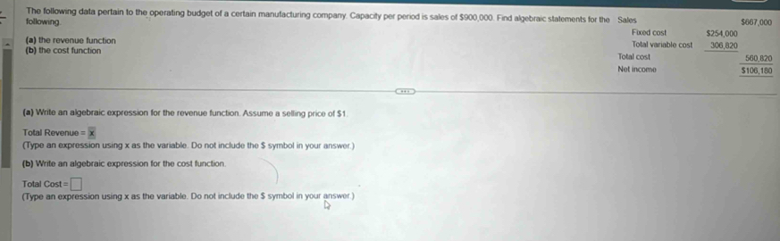 The following data pertain to the operating budget of a certain manufacturing company. Capacity per period is sales of $900,000. Find algebraic statements for the Sales $667,000
following. Fixed cost
(a) the revenue function Total variable cost $254,000
306.820
(b) the cost function Total cost
560,820
Net income $106,180
(a) Write an algebraic expression for the revenue function. Assume a selling price of $1.
Total Revenue = x
(Type an expression using x as the variable. Do not include the $ symbol in your answer.)
(b) Write an algebraic expression for the cost function.
Total Cost=□
(Type an expression using x as the variable. Do not include the $ symbol in your answer.)