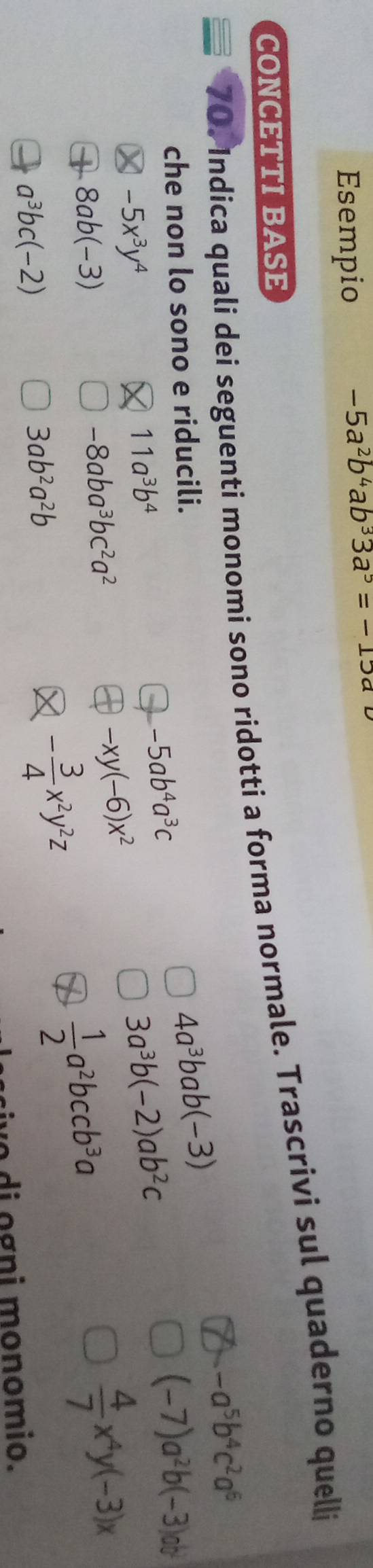 Esempio
-5a^2b^4ab^33a^5=-15a
CONCETTI BASE 
70. Indica quali dei seguenti monomi sono ridotti a forma normale. Trascrivi sul quaderno quelli
4a^3bab(-3)
che non lo sono e riducili. -a^5b^4c^2a^6
-5x^3y^4
11a^3b^4
-5ab^4a^3c
3a^3b(-2)ab^2c
(-7)a^2b(-3)ab^2
8ab(-3)
-8aba^3bc^2a^2
-xy(-6)x^2
 4/7 x^4y(-3)x
a^3bc(-2)
3ab^2a^2b
- 3/4 x^2y^2z
 1/2 a^2bccb^3a
vo di ogni monomio.