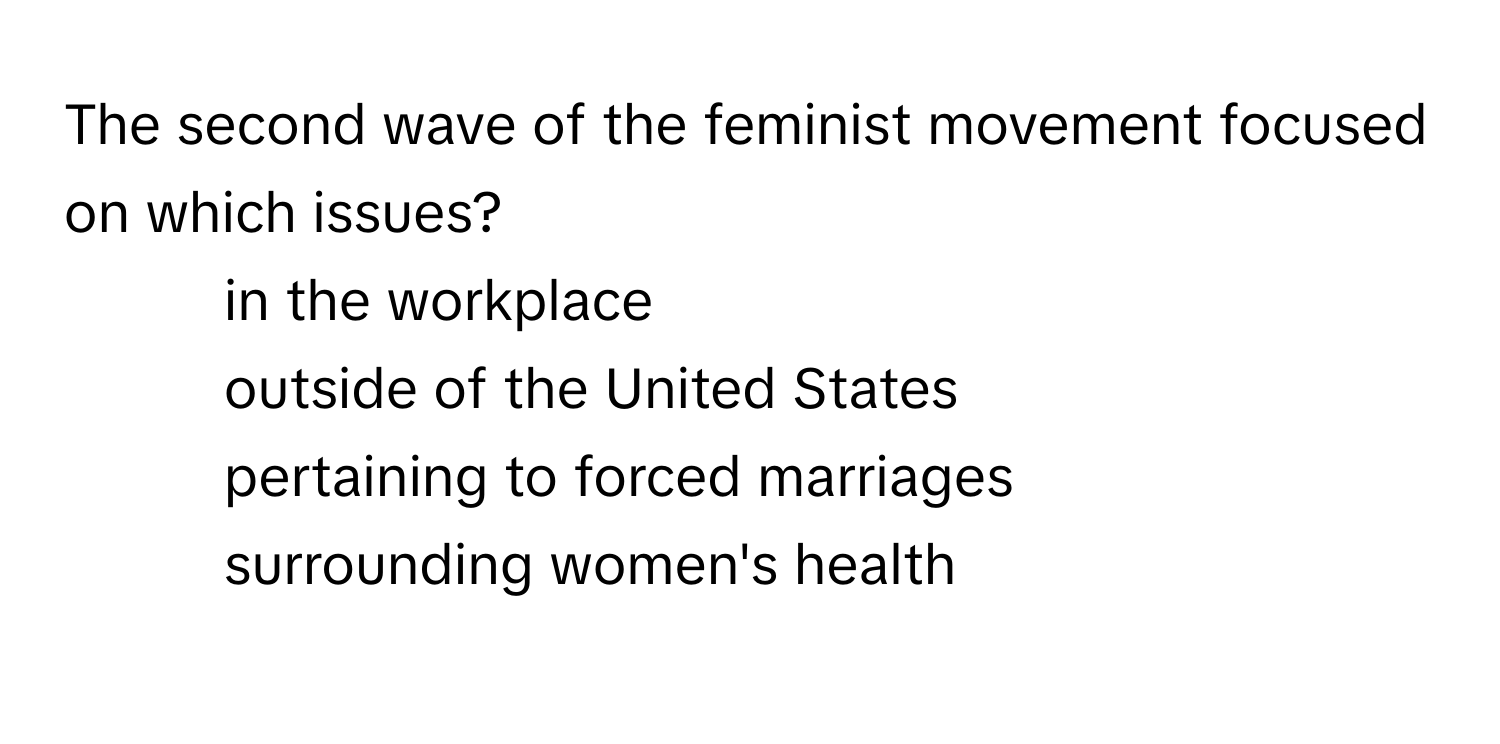 The second wave of the feminist movement focused on which issues?

1) in the workplace 
2) outside of the United States 
3) pertaining to forced marriages 
4) surrounding women's health