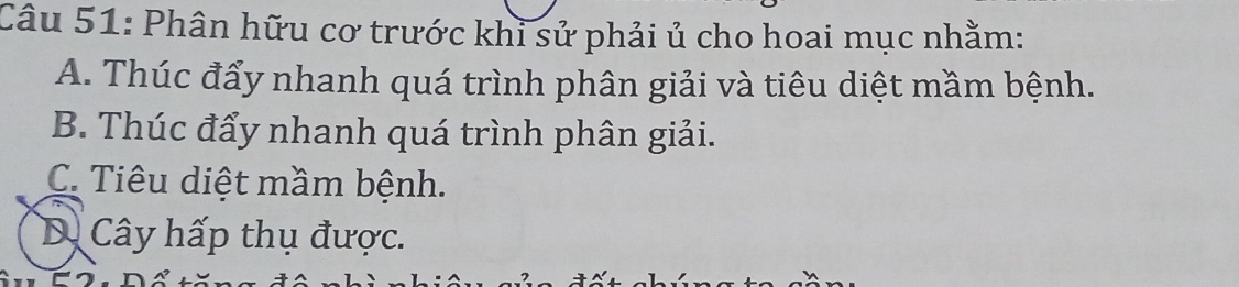 Phân hữu cơ trước khi sử phải ủ cho hoai mục nhằm:
A. Thúc đẩy nhanh quá trình phân giải và tiêu diệt mầm bệnh.
B. Thúc đẩy nhanh quá trình phân giải.
C. Tiêu diệt mầm bệnh.
D. Cây hấp thụ được.