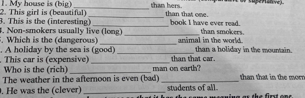 My house is (big) _than hers. supertative). 
2. This girl is (beautiful) _than that one. 
3. This is the (interesting) _book I have ever read. 
4. Non-smokers usually live (long) _than smokers. 
. Which is the (dangerous) _animal in the world. 
. A holiday by the sea is (good) _than a holiday in the mountain. 
. This car is (expensive) _than that car. 
Who is the (rich) _man on earth? 
The weather in the afternoon is even (bad) _than that in the morn 
. He was the (clever) _students of all. 
megning as the first one .