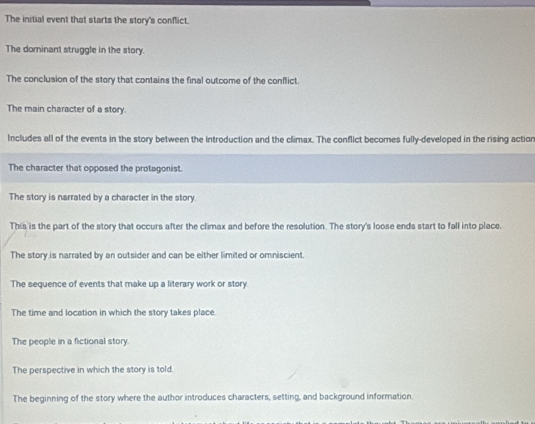 The initial event that starts the story's conflict.
The dominant struggle in the story.
The conclusion of the story that contains the final outcome of the conflict.
The main character of a story.
Includes all of the events in the story between the introduction and the climax. The conflict becomes fully-developed in the rising action
The character that opposed the protagonist.
The story is narrated by a character in the story.
This is the part of the story that occurs after the climax and before the resolution. The story's loose ends start to fall into place.
The story is narrated by an outsider and can be either limited or omniscient.
The sequence of events that make up a literary work or story
The time and location in which the story takes place.
The people in a fictional story.
The perspective in which the story is told.
The beginning of the story where the author introduces characters, setting, and background information.