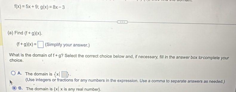 f(x)=5x+9; g(x)=8x-3
(a) Find (f+g)(x).
(f+g)(x)=□ (Simplify your answer.)
What is the domain of f+g ? Select the correct choice below and, if necessary, fill in the answer box to complete your
choice.
A. The domain is  x|□ . 
(Use integers or fractions for any numbers in the expression. Use a comma to separate answers as needed.)
·B. The domain is x| x is any real number.