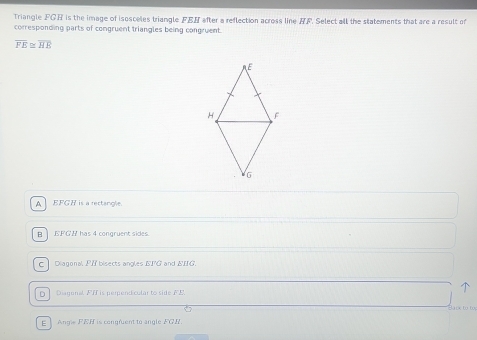 Triangle FGH is the image of isosceles triangle FEH after a reflection across line AF. Select all the statements that are a result of
corresponding parts of congruent triangles being congruent.
overline FE≌ overline HE
A EFGH is a rectangle.
B] EFGH has 4 congruent sides.
c] Diagonal, PII bisects angles EI'G and EIIG.
] Diagenal FH is perpendicular to side F C

E Ange FEH is congruent to angle FGH.