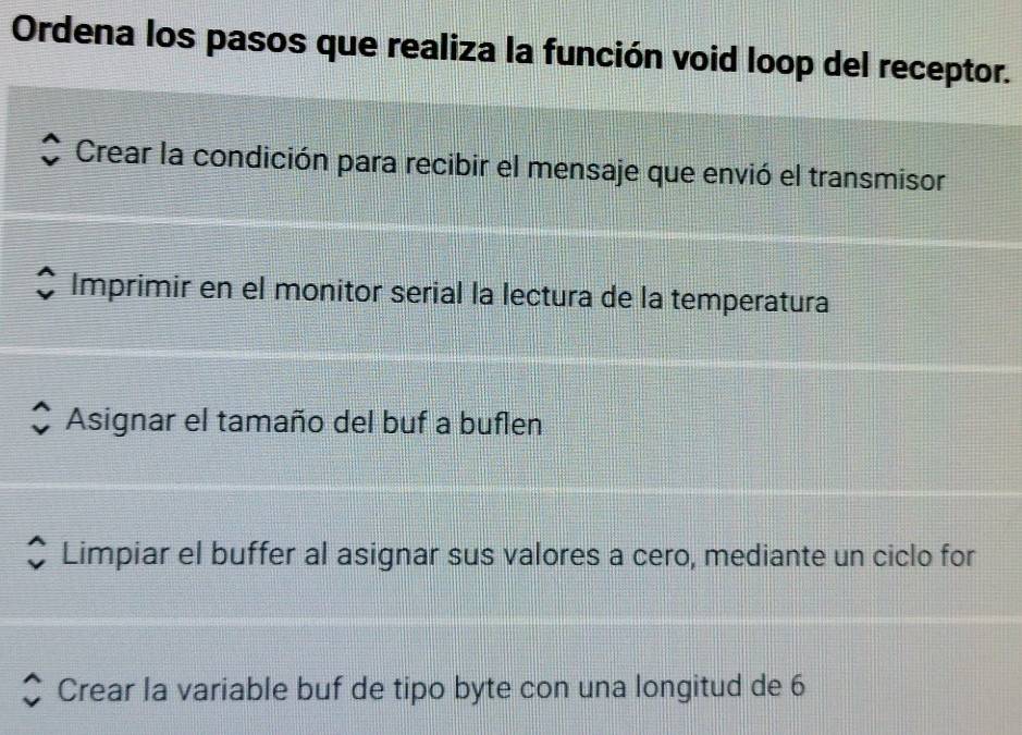 Ordena los pasos que realiza la función void loop del receptor.
Crear la condición para recibir el mensaje que envió el transmisor
Imprimir en el monitor serial la lectura de la temperatura
Asignar el tamaño del buf a buflen
Limpiar el buffer al asignar sus valores a cero, mediante un ciclo for
Crear la variable buf de tipo byte con una longitud de 6