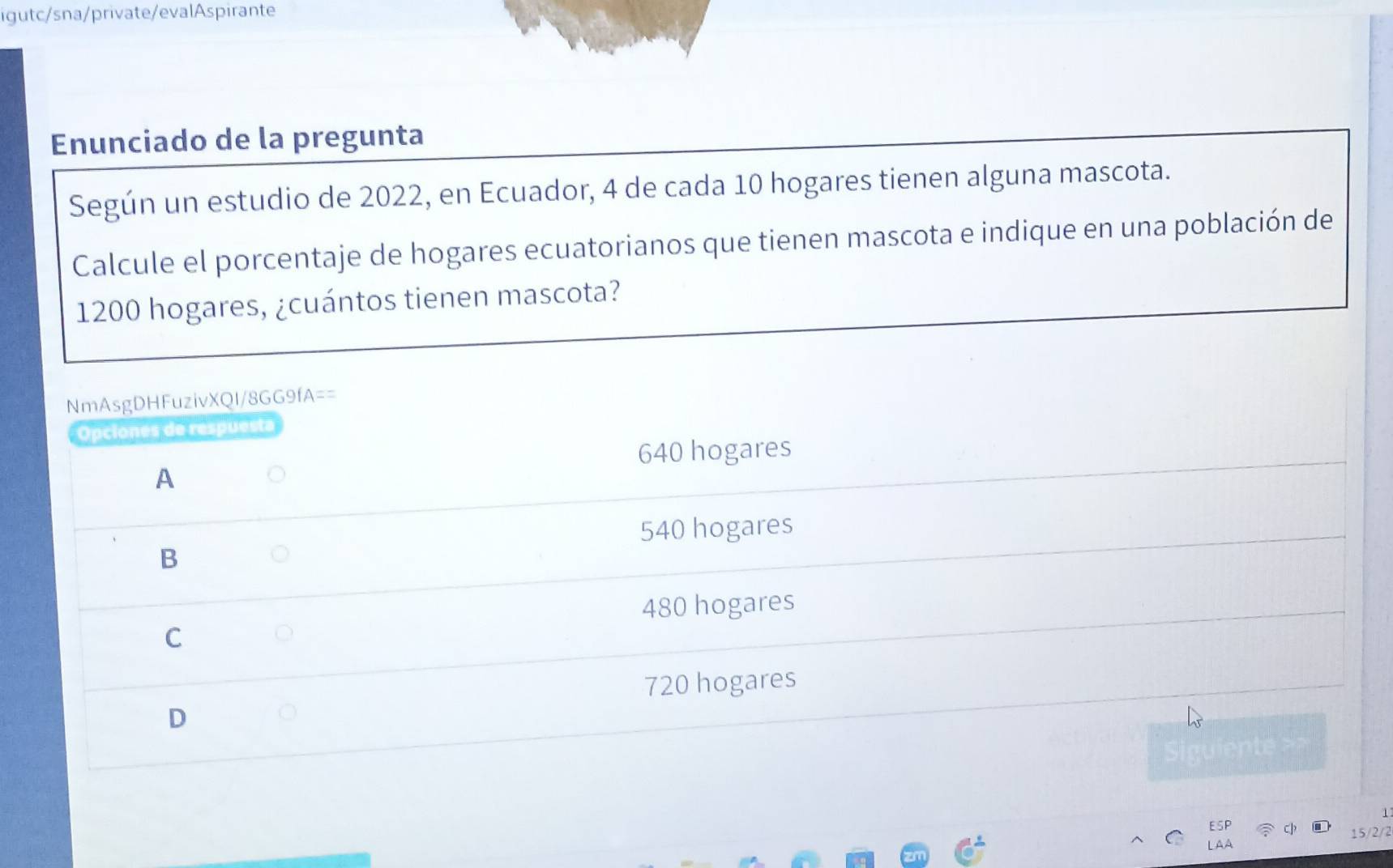 igutc/sna/private/evalAspirante
Enunciado de la pregunta
Según un estudio de 2022, en Ecuador, 4 de cada 10 hogares tienen alguna mascota.
Calcule el porcentaje de hogares ecuatorianos que tienen mascota e indique en una población de
1200 hogares, ¿cuántos tienen mascota?
NmAsgDHFuzivXQI/8GG9fA==
Opciones de respuesta
640 hogares
A
B 540 hogares
480 hogares
C
720 hogares
D
1
c 15/2/2
A A