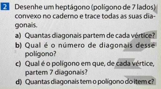 Desenhe um heptágono (polígono de 7 lados) 
convexo no caderno e trace todas as suas dia- 
gonais. 
a) Quantas diagonais partem de cada vértice? 
b) Qual é o número de diagonais desse 
polígono? 
c) Qual é o polígono em que, de cada vértice, 
partem 7 diagonais? 
d) Quantas diagonais tem o polígono do item c?