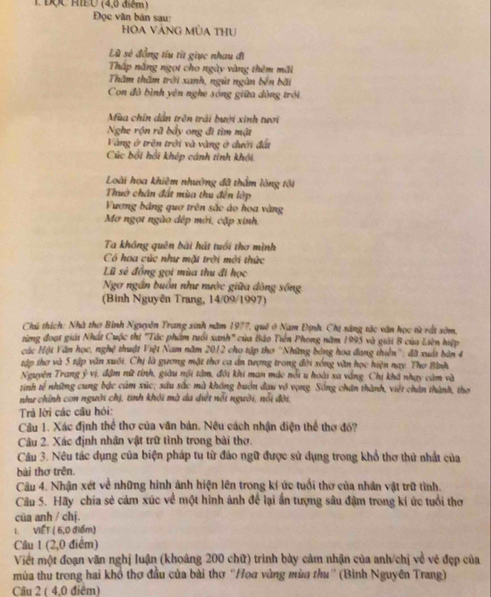 ĐQC HIEU (4,0 điểm)
Đọc văn bản sau:
Hoa VànG MùA tHu
Lũ sẻ đồng tíu tít giục nhau đi
Thấp nắng ngọt cho ngày vàng thêm mãi
Thăm thăm trời xanh, ngút ngàn bền bãi
Con đồ bình yên nghe sóng giữa dòng trồi
Afùa chín dẫn trên trải bưới xinh tươi
Nghe rộn rã bầy ong đi tìm mật
Vàng ở trên trời và vàng ở đưới đấi
Cúc bởi hồi khép cánh tính khởi.
Loài hoa khiêm nhường đã thằm lòng tôi
Thuờ chân đất mùa thu đến lớp
Fương bảng quơ trên sắc áo hoa vàng
Mơ ngọt ngào đép mới, cặp xinh.
Ta không quên bài hát tuổi thơ mình
Có hoa cúc như mặt trời mới thức
Lũ sẻ đồng gọi mùa thu đi học
Ngơ ngắn buồn như nước giữa đòng sông.
(Bình Nguyên Trang, 14/09/1997)
Chú thích: Nhà thơ Bình Nguyên Trang sinh năm 1977, quê ở Nam Định: Chị sáng tác văn học từ rới sớm,
từng đoạt giải Nhất Cuộc thì "Tác phẩm tuổi xanh" của Bảo Tiền Phong năm 1995 và giải B của Liên hiệp
các Hội Văn học, nghệ thuật Việt Nam năm 2012 cho tập thơ ''Những bóng hoa đang thiên''; đã xuất bản 4
tập thợ và 5 tập văn xuối, Chị là gương mặt thơ ca ân tượng trong đời sóng văn học hiện nay. Thơ Bình
Nguyên Trang ý vị, đậm nữ tính, giàu nội tâm, đôi khi man mác nỗi u hoài xa vắng. Chị khá nhạy cảm và
tinh tế những cung bắc cảm xúc; sầu sắc mà không buồn đau vô vọng. Sống chân thành, việt chân thành, thơ
như chính con người chị, tinh khới mà da điết nổi người, nổi đời,
Trả lời các cầu hỏi:
Câu 1. Xác định thể thơ của văn bản. Nêu cách nhận diện thể thơ đó?
Câu 2. Xác định nhân vật trữ tình trong bài thơ.
Câu 3. Nêu tác dụng của biện pháp tu từ đáo ngữ được sử dụng trong khổ thơ thử nhất của
bài thơ trên.
Câu 4. Nhận xét về những hình ảnh hiện lên trong kí ức tuổi thơ của nhân vật trữ tình.
Câu 5. Hãy chia sẻ cảm xúc về một hình ảnh để lại ấn tượng sâu đậm trong kí ức tuổi thơ
của anh / chj.
1. VIẾT ( 6,0 điểm)
Câu 1 (2,0 điểm)
Viết một đoạn văn nghị luận (khoảng 200 chữ) trình bày cảm nhận của anh/chị về vẻ đẹp của
mùa thu trong hai khổ thơ đầu của bài thơ “Họa vùng mùa thư” (Bình Nguyên Trang)
Câu 2 ( 4,0 điểm)