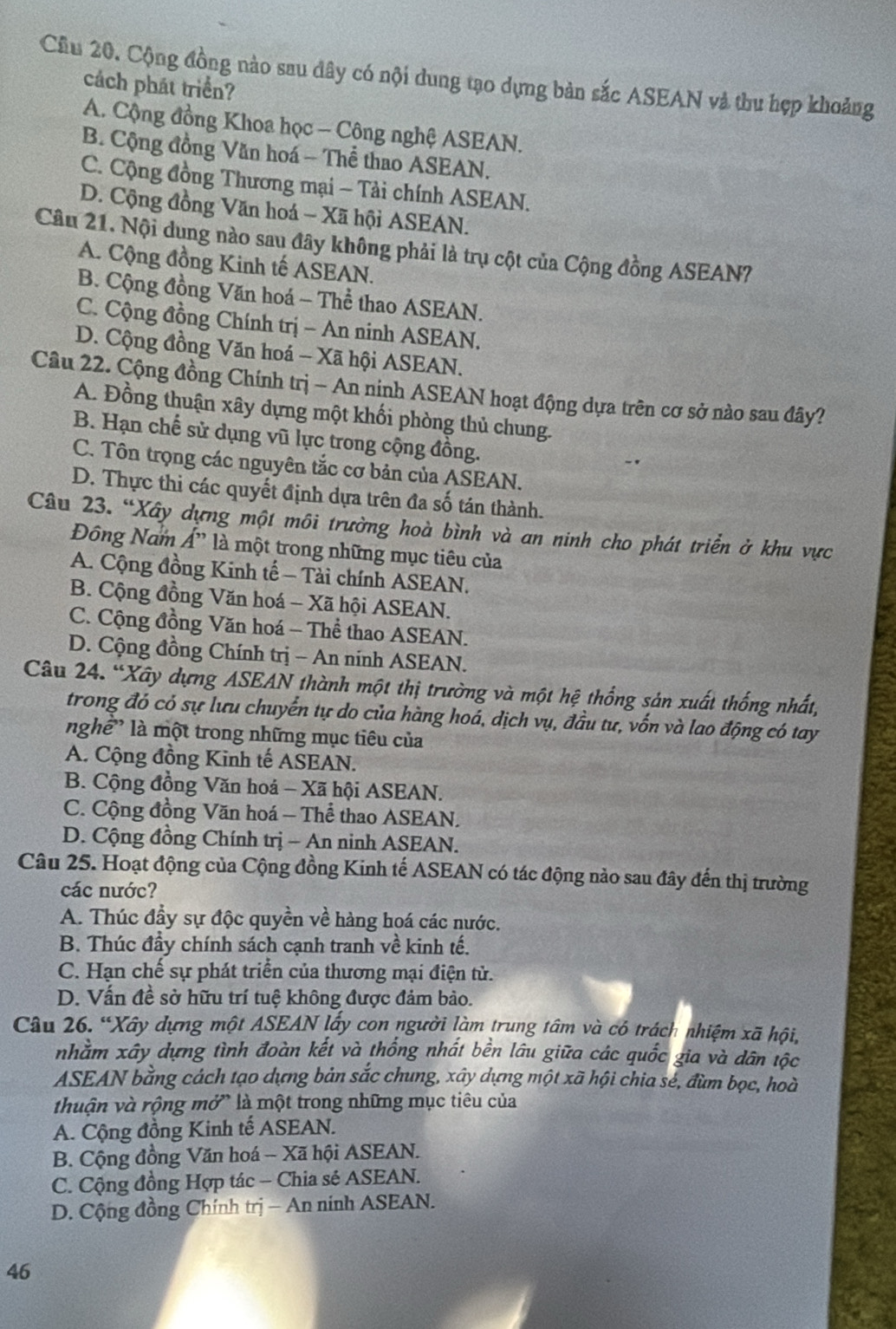 Cầu 20. Cộng đồng nào sau đây có nội dung tạo dựng bản sắc ASEAN và thu hợp khoảng
cách phát triển?
A. Cộng đồng Khoa học - Công nghệ ASEAN.
B. Cộng đồng Văn hoá - Thể thao ASEAN.
C. Cộng đồng Thương mại - Tải chính ASEAN.
D. Cộng đồng Văn hoá - Xã hội ASEAN.
Câu 21. Nội dung nào sau đây không phải là trụ cột của Cộng đồng ASEAN?
A. Cộng đồng Kinh tế ASEAN.
B. Cộng đồng Văn hoá - Thể thao ASEAN.
C. Cộng đồng Chính trị - An ninh ASEAN.
D. Cộng đồng Văn hoá - Xã hội ASEAN.
Câu 22. Cộng đồng Chính trị - An ninh ASEAN hoạt động dựa trên cơ sở nào sau đây?
A. Đồng thuận xây dựng một khối phòng thủ chung.
B. Hạn chế sử dụng vũ lực trong cộng đồng.
C. Tôn trọng các nguyên tắc cơ bản của ASEAN.
D. Thực thi các quyết định dựa trên đa số tán thành.
Câu 23. “Xây dựng một môi trường hoà bình và an ninh cho phát triển ở khu vực
Đông Nam Á' là một trong những mục tiêu của
A. Cộng đồng Kinh tế - Tài chính ASEAN.
B. Cộng đồng Văn hoá - Xã hội ASEAN.
C. Cộng đồng Văn hoá - Thể thao ASEAN.
D. Cộng đồng Chính trị - An ninh ASEAN.
Câu 24. “Xây dựng ASEAN thành một thị trường và một hệ thống sản xuất thống nhất,
trong đó có sự lưu chuyển tự do của hàng hoá, dịch vụ, đầu tư, vốn và lao động có tay
nghề' là một trong những mục tiêu của
A. Cộng đồng Kinh tế ASEAN.
B. Cộng đồng Văn hoá - Xã hội ASEAN.
C. Cộng đồng Văn hoá - Thể thao ASEAN.
D. Cộng đồng Chính trị - An ninh ASEAN.
Câu 25. Hoạt động của Cộng đồng Kinh tế ASEAN có tác động nảo sau đây đến thị trường
các nước?
A. Thúc đầy sự độc quyền về hàng hoá các nước.
B. Thúc đầy chính sách cạnh tranh về kinh tế.
C. Hạn chế sự phát triển của thương mại điện tử.
D. Vấn đề sở hữu trí tuệ không được đảm bảo.
Câu 26. “Xây dựng một ASEAN lấy con người làm trung tâm và có trách nhiệm xã hội,
nhằm xây dựng tình đoàn kết và thống nhất bền lâu giữa các quốc gia và dân tộc
ASEAN bằng cách tạo dựng bản sắc chung, xây dựng một xã hội chia sẻ, đùm bọc, hoà
thuận và rộng mở' là một trong những mục tiêu của
A. Cộng đồng Kinh tế ASEAN.
B. Cộng đồng Văn hoá - Xã hội ASEAN.
C. Cộng đồng Hợp tác - Chia sẻ ASEAN.
D. Cộng đồng Chính trị − An ninh ASEAN.
46