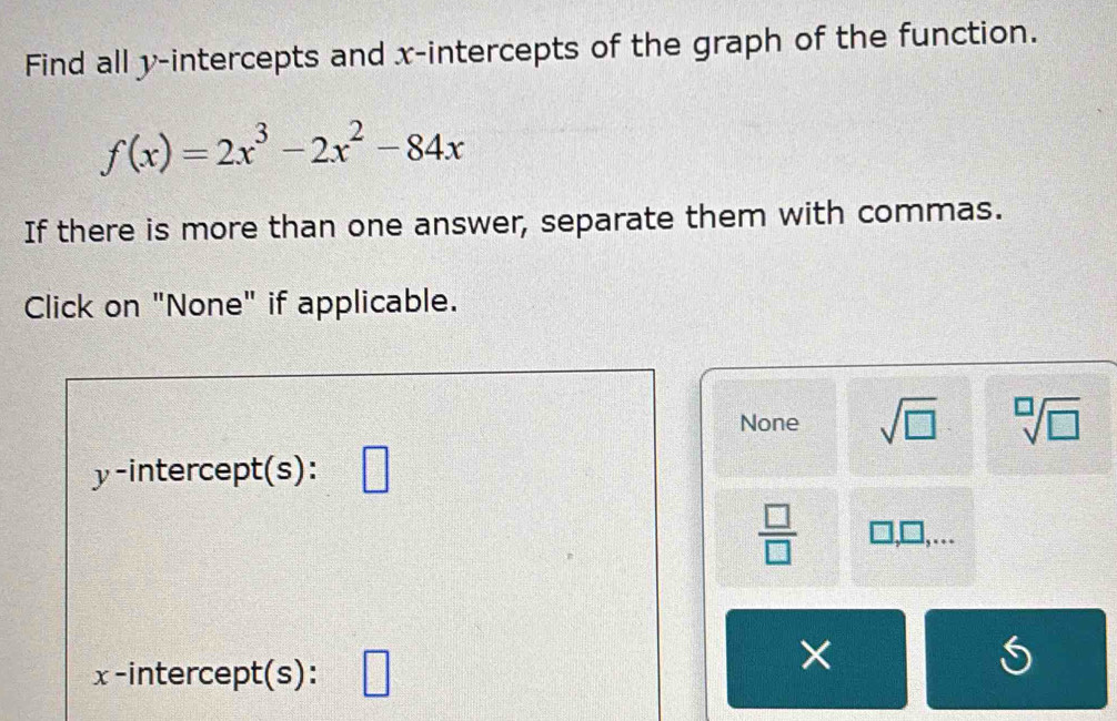 Find all y-intercepts and x-intercepts of the graph of the function.
f(x)=2x^3-2x^2-84x
If there is more than one answer, separate them with commas.
Click on "None" if applicable.
None sqrt(□ ) sqrt[□](□ )
y-intercept(s):
 □ /□   □ ,
x -intercept(s): □ 
×
6