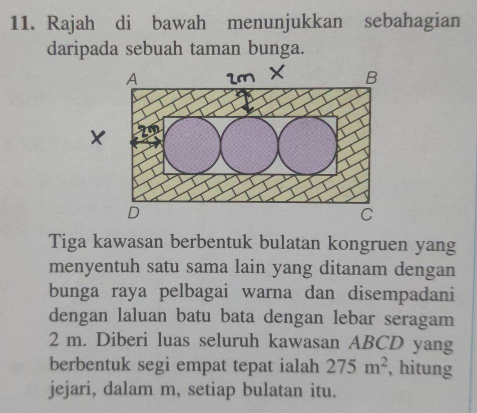 Rajah di bawah menunjukkan sebahagian 
daripada sebuah taman bunga. 
Tiga kawasan berbentuk bulatan kongruen yang 
menyentuh satu sama lain yang ditanam dengan 
bunga raya pelbagai warna dan disempadani 
dengan laluan batu bata dengan lebar seragam
2 m. Diberi luas seluruh kawasan ABCD yang 
berbentuk segi empat tepat ialah 275m^2 , hitung 
jejari, dalam m, setiap bulatan itu.