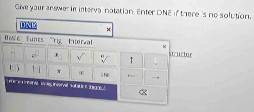 Give your answer in interval notation. Enter DNE if there is no solution. 
DNE 
× 
Basic Funcs Trig Interval × 
structor 
= x^(□) r sqrt() sqrt[n]() ↑ downarrow 
(□) |n| π ∞ DNE ← 
Enter an interval using interval notation (more.]