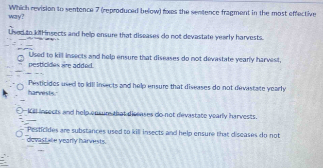 Which revision to sentence 7 (reproduced below) fixes the sentence fragment in the most effective
way?
Used to kill insects and help ensure that diseases do not devastate yearly harvests.
Used to kill insects and help ensure that diseases do not devastate yearly harvest,
pesticides are added.
Pesticides used to kill insects and help ensure that diseases do not devastate yearly
harvests.
_
Kill insects and help ensure that diseases do not devastate yearly harvests.
Pesticides are substances used to kill insects and help ensure that diseases do not
_
- devastate yearly harvests.
_