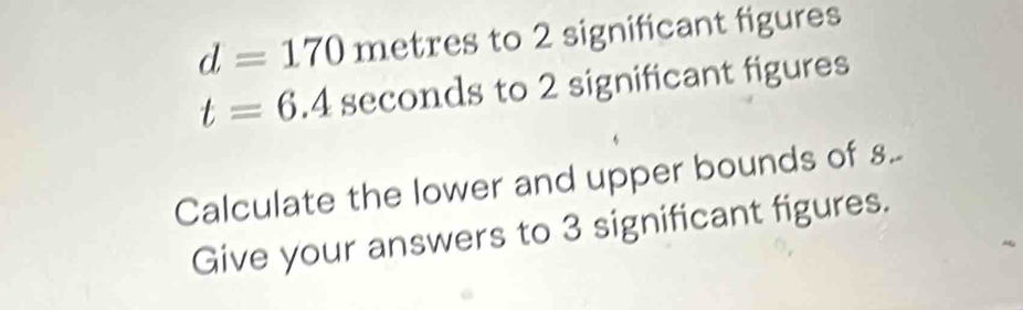 d=170metres to 2 significant figures
t=6.4sec onds to 2 significant figures 
Calculate the lower and upper bounds of .. 
Give your answers to 3 significant figures.