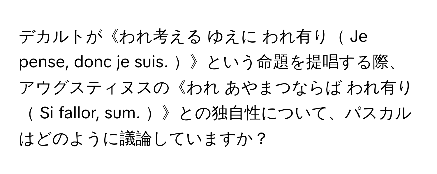 デカルトが《われ考える ゆえに われ有り Je pense, donc je suis. 》という命題を提唱する際、アウグスティヌスの《われ あやまつならば われ有り Si fallor, sum. 》との独自性について、パスカルはどのように議論していますか？