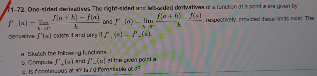 71-72. One-sided derivatives The right-sided and left-sided derivatives of a function at a point a are given by
f'_+(a)=limlimits _hto 0^+ (f(a+h)-f(a))/h  and f'_-(a)=limlimits _hto 0^- (f(a+h)-f(a))/h  , respectively, provided these limits exist. The 
derivative f'(a) exists if and only if f'_+(a)=f'_-(a). 
a. Sketch the following functions. 
b. Compute f'_+(a) and f'_-(a) at the given point a. 
c. Is f continuous at a? Is f differentiable at a?