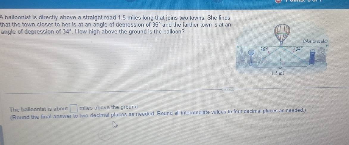 A balloonist is directly above a straight road 1.5 miles long that joins two towns. She finds
that the town closer to her is at an angle of depression of 36° and the farther town is at a
angle of depression of 34°. How high above the ground is the balloon?
The balloonist is about □ miles above the ground.
(Round the final answer to two decimal places as needed. Round all intermediate values to four decimal places as needed.)