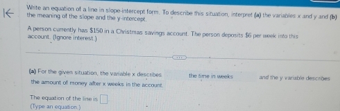 Write an equation of a line in slope-intercept form. To describe this situation, interpret (a) the variables x and y and (b) 
the meaning of the slope and the y-intercept. 
A person currently has $150 in a Christmas savings account. The person deposits $6 per week into this 
account. (Ignore interest.) 
(a) For the given situation, the variable x describes the time in weeks and the y variable descrbes 
the amount of money after x weeks in the account 
The equation of the line is □. 
(Type an equation.)