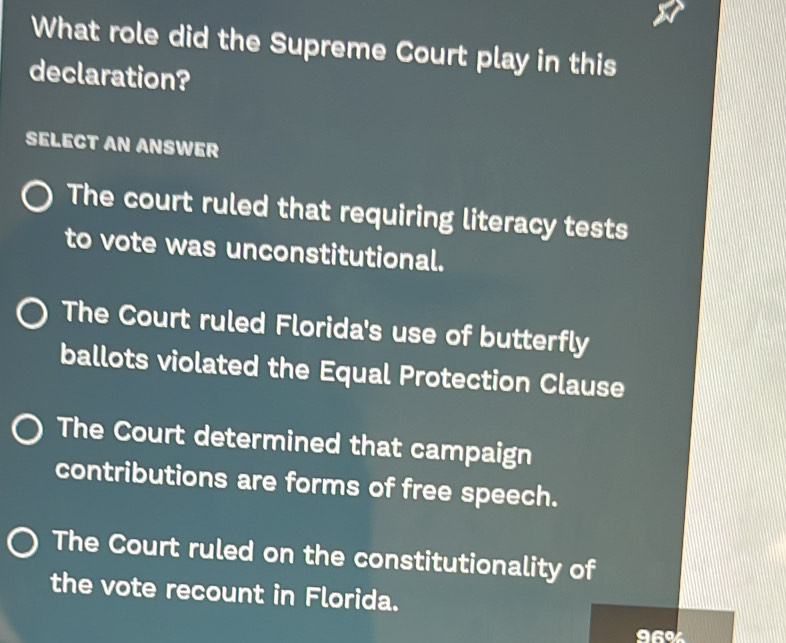 What role did the Supreme Court play in this
declaration?
SELECT AN ANSWER
The court ruled that requiring literacy tests
to vote was unconstitutional.
The Court ruled Florida's use of butterfly
ballots violated the Equal Protection Clause
The Court determined that campaign
contributions are forms of free speech.
The Court ruled on the constitutionality of
the vote recount in Florida.
96%