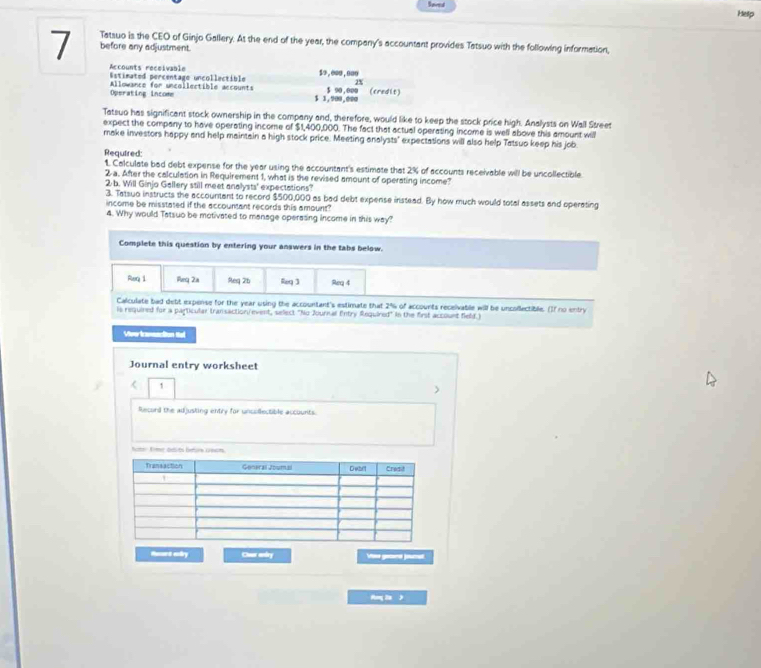 Soved Help 
7 Tatsuo is the CEO of Ginjo Gallery. At the end of the year, the company's accountant provides Tatsuo with the following information, 
before any adjustment. 
Accounts receivable 
Estimated percentage uncollectible $o , ooo, ooo
2%
Operating income Allowance for uncollectible accounts $ 1,900,000 $ 90,000 (credit) 
Tatsuo has significant stock ownership in the company and, therefore, would like to keep the stock price high. Analysts on Wall Street 
expect the company to have operating income of $1,400,000. The fact that actual operating income is well above this amount will 
make investors happy and help maintain a high stock price. Meeting analysts' expectations will also help Tatsuo keep his job 
Required: 
1. Calculate bad debt expense for the year using the accountant's estimate that 2% of accounts receivable will be uncollectible 
2 a. After the calculation in Requirement 1, what is the revised amount of operating income? 
2 b. Will Ginjo Gallery still meet analysts' expectations? 
3. Tatsuo instructs the accountant to record $500,000 as bad debt expense instead. By how much would total assets and operating 
income be misstated if the accountant records this amount? 
4. Why would Tatsuo be motivated to manage operasing income in this way? 
Complete this question by entering your answers in the tabs below. 
Req i Req 2a Req 2b Req 3 Req 4 
Calculate bad debt expense for the year using the accountant's estimate that 2% of accounts receivable will be uncollectible. ()f no entry 
is required for a particular transaction event, select "No Journal Entry Required" in the first account field.) 
Vive iansaction tel 
Journal entry worksheet 
< 1 
> 
Record the adjusling entry for uncollectible accounts. 
hoter frmer deits bes 1ecm. 
Hsnt elry Cver andry 
Hog la >