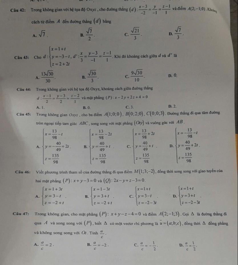 Trong không gian với hệ tọa độ Oxyz , cho đường thắng (d): (x-3)/-2 = y/-1 = (z-1)/1  và điểm A(2;-1;0). Khring,
cách từ điểm Á đến đường thẳng (d) bằng
A. sqrt(7).
B.  sqrt(7)/2 . C.  sqrt(21)/3 . D.  sqrt(7)/3 .
Câu 43: Cho.d:beginarrayl x=1+t y=-3-t,d^,: x/3 = (y-3)/-1 = (z-1)/1 . Khi đó khoảng cách giữa đ và d' là
^circ 
A.  13sqrt(30)/30 . B.  sqrt(30)/3 . C.  9sqrt(30)/10 . D. 0.
Câu 44: Trong không gian với hệ tọa độ Oxyz, khoảng cách giữa đường thắng
d:  (x-1)/2 = (y-3)/2 = (z-2)/1  và mặt phẳng (P) :x-2y+2z+4=0
A. 1. B. 0. C. 3. D. 2.
Câu 45: Trong không gian Oxyz , cho ba điểm A(1;0;0),B(0;2;0),C(0;0;3). Đường thắng đi qua tâm đường
tròn ngoại tiếp tam giác ABC , song song với mặt phẳng (Oy) và vuông góc với AB .
A. beginarrayl x= 13/98 -x y= 40/49 +2x. x= 135/99 endarray. B. beginarrayl x= 13/98 -2z y= 40/49 +t z= 135/98 endarray. C beginarrayl x= 13/98 +20 y= 40/99 +x z= 135/99 endarray. D beginarrayl x= 13/98 -t y= 40/49 +2t, z= 135/98 endarray.
Cầu 46: Viết phương trình tham số của đường thẳng đi qua điểm M(1;3;-2) , đồng thời song song với giao tuyến của
hai mặt phẳng (P): x+y-3=0 và (Q): 2x-y+z-3=0
A. beginarrayl x=1+3t y=3-t z=-2+tendarray. . B. beginarrayl x=1-3t y=3+t. z=-2+tendarray. C. beginarrayl x=1+t y=3-t z=-2-3tendarray. . D. beginarrayl x=1+t y=3+t z=-2-3tendarray. .
Câu 47: Trong không gian, cho mặt phẳng (P): x+y-z-4=0 và điểm A(2;-1;3). Gọi △ 1 là đường thẳng đi
qua A và song song với (P), biết △ có một vectơ chi phương là vector u=(a,b;c) , đồng thời △ đồng phảng
và không song song với Oz . Tính  a/c ·
A.  a/c =2·  a/c =-2. C.  a/c =- 1/2 . D.  a/c = 1/2 .
B.