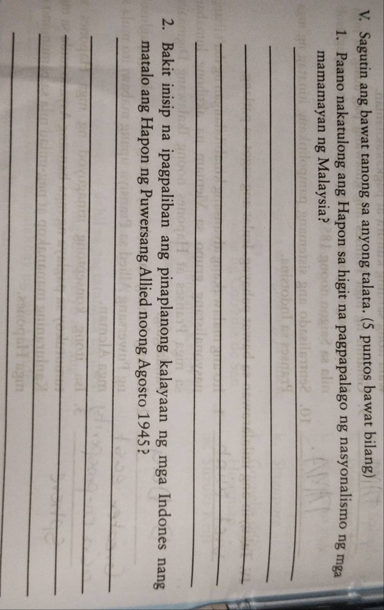 Sagutin ang bawat tanong sa anyong talata. (5 puntos bawat bilang) 
1. Paano nakatulong ang Hapon sa higit na pagpapalago ng nasyonalismo ng mga 
mamamayan ng Malaysia? 
_ 
_ 
_ 
_ 
_ 
2. Bakit inisip na ipagpaliban ang pinaplanong kalayaan ng mga Indones nang 
matalo ang Hapon ng Puwersang Allied noong Agosto 1945? 
_ 
_ 
_ 
_ 
_