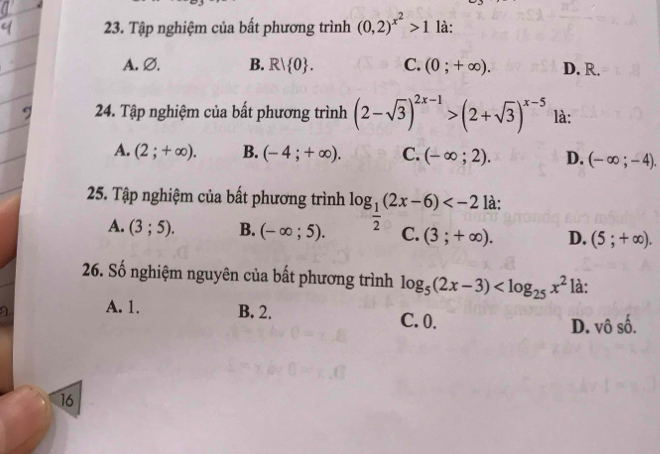 Tập nghiệm của bất phương trình (0,2)^x^2>1 là:
A. Ø. B. R| 0. C. (0;+∈fty ). D. R.
24. Tập nghiệm của bất phương trình (2-sqrt(3))^2x-1>(2+sqrt(3))^x-5 là:
A. (2;+∈fty ). B. (-4;+∈fty ). C. (-∈fty ;2). D. (-∈fty ;-4). 
25. Tập nghiệm của bất phương trình log _ 1/2 (2x-6) à:
A. (3;5). B. (-∈fty ;5). C. (3;+∈fty ). D. (5;+∈fty ). 
26. Số nghiệm nguyên của bất phương trình log _5(2x-3) là:
a A. 1. B. 2. C. 0.
D. vô số.
16