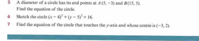 A diameter of a circle has its end points at A(5,-3) and B(15,5). 
Find the equation of the circle. 
6 Sketch the circle (x-4)^2+(y-5)^2=16. 
7 Find the equation of the circle that touches the y-axis and whose centre is (-3,2).