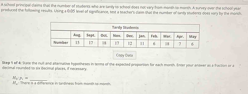 A school principal claims that the number of students who are tardy to school does not vary from month to month. A survey over the school year
produced the following results. Using a 0.05 level of significance, test a teacher's claim that the number of tardy students does vary by the month. 
Copy Data 
Step 1 of 4: State the null and alternative hypotheses in terms of the expected proportion for each month. Enter your answer as a fraction or a 
decimal rounded to six decimal places, if necessary. 
_ H_0:p_1=
H_a : There is a difference in tardiness from month to month.