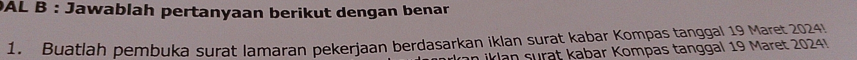 DAL B : Jawablah pertanyaan berikut dengan benar 
1. Buatlah pembuka surat lamaran pekerjaan berdasarkan iklan surat kabar Kompas tanggal 19 Maret 2024! 
in iklan surat kabar Kompas tanggal 19 Maret 2024!