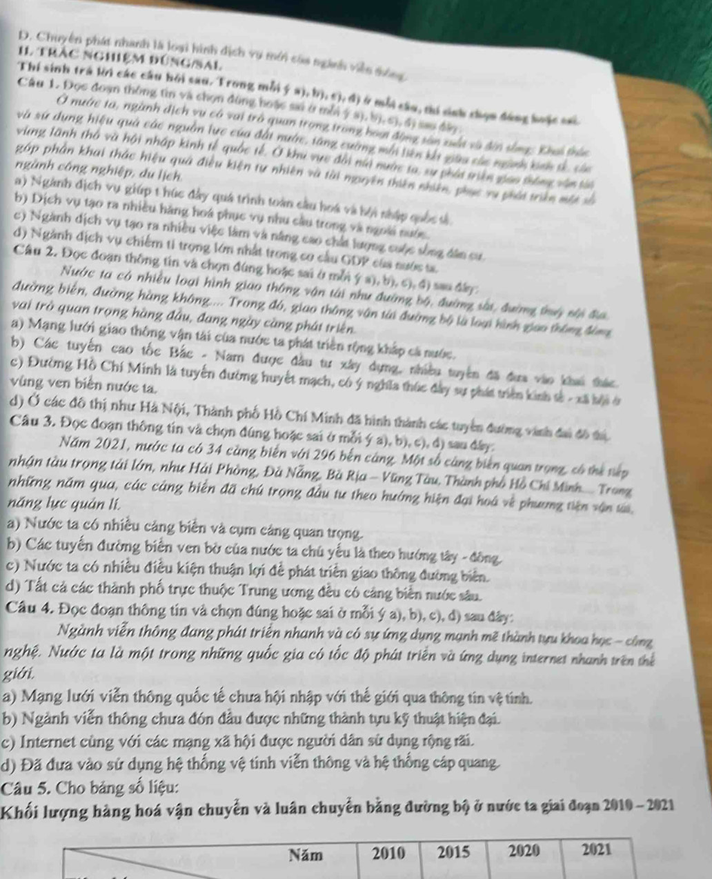 Chuyên phát nhanh là loại hình dịch vụ mới caa ngành viên đông
I1 trác nghiệm đúng/sal
Thí sinh trá lời các câu hồi sau. Trong mỗi ý a), b), c), đ) ở mỗi câu, thi sinh chọn động hoặc sai
Câu 1. Đọc đoạn thông tin và chọn đùng hoặc so ở mỗi ý s), b). c), s) sao đây
Ở nước ta, ngành địch vụ có vai trò quan trong trong hoại động sân xuất và đến sống: Khai thức
và sứ dụng hiệu quả các nguồn lực của đất nướn, tăng cường mớ tiên khi giữa các ngàh ban tế của
vùng lãnh thờ và hội nhập kinh tế quốc tế. Ở khi vực đời nà nước ta, sự phái trên giao thống văn tài
ngành công nghiệp, du lịch.
gáp phần khai thác hiệu quả điều kiện tự nhiên và tài mguyên thiên nhiên, phục xụ phái triên một xố
a) Ngành địch vụ giúp t húc đây quá trình toàn cầu hoá và bội nhập quốc sả
b) Dịch vụ tạo ra nhiều hàng hoá phục vụ nhu cầu trong và ngoài nước
c) Ngành dịch vụ tạo ra nhiều việc làm và năng cao chất lượng cuộc sống dân cư
d) Ngành địch vụ chiếm ti trọng lớn nhất trong cơ cầu GDP của nước ta.
Câu 2. Đọc đoạn thông tin và chọn đùng hoặc sai ở mỗi ý a), b), c), đ) sau đây:
Nước ta có nhiều loại hình giao thông vận tài như đường bộ, đường sắi, đường thuý nội đị
đường biến, đường hàng không.... Trong đó, giao thông vận tài đường bộ là loại hình giao thông đông
vai trò quan trọng hàng đầu, đang ngày càng phát triên
a) Mạng lưới giao thông vận tài của nước ta phát triên rộng khắp cá nước.
b) Các tuyến cao tốc Bắc - Nam được đầu tư xây dựng, nhiều tuyên đã đưa vào khai thác
c) Đường Hồ Chí Minh là tuyển đường huyết mạch, có ý nghĩa thúc đây sự phát triển kinh tả - xã bội ở
vùng ven biên nước ta.
d) Ở các đô thị như Hà Nội, Thành phố Hồ Chí Minh đã hình thành các tuyển đường vành đai đô thị
Câu 3. Đọc đoạn thông tin và chọn đúng hoặc sai ở mỗi ý a), b), c), đ) sau đây.
Năm 2021, nước ta có 34 càng biến với 296 bến cáng. Một số cùng biên quan trọng, có thể tệp
nhận tàu trọng tải lớn, như Hải Phòng, Đà Nẵng, Bà Rịa - Vũng Tàu, Thành phố Hồ Chí Minh.... Trong
những năm qua, các cảng biển đã chú trọng đầu tư theo hướng hiện đại hoá về phương tiên vận t,
nng lực quản lí.
a) Nước ta có nhiều cảng biển và cụm cảng quan trọng.
b) Các tuyến đường biển ven bờ của nước ta chú yếu là theo hướng tây - đồng.
c) Nước ta có nhiều điều kiện thuận lợi để phát triển giao thông đường biển.
d) Tất cả các thành phố trực thuộc Trung ương đều có cảng biển nước sâu.
Câu 4. Đọc đoạn thông tin và chọn đúng hoặc sai ở mỗi ý a), b), c), đ) sau đây:
Ngành viễn thông đang phát triển nhanh và có sự ứng dụng mạnh mẽ thành tựu khoa học - công
nghệ. Nước ta là một trong những quốc gia có tốc độ phát triển và ứng dụng internet nhanh trên thể
giới.
a) Mạng lưới viễn thông quốc tế chưa hội nhập với thế giới qua thông tin vệ tính.
b) Ngành viễn thông chưa đón đầu được những thành tựu kỹ thuật hiện đại.
c) Internet cùng với các mạng xã hội được người dân sử dụng rộng rãi.
d) Đã đưa vào sử dụng hệ thống vệ tinh viễn thông và hệ thống cáp quang.
Câu 5. Cho bảng số liệu:
Khối lượng hàng hoá vận chuyển và luân chuyển bằng đường bộ ở nước ta giai đoạn 2010 - 2021