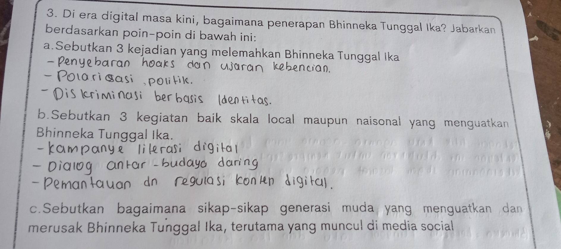 Di era digital masa kini, bagaimana penerapan Bhinneka Tunggal Ika? Jabarkan 
berdasarkan poin-poin di bawah ini: 
a.Sebutkan 3 kejadian yang melemahkan Bhinneka Tunggal Ika 
Ve cian 
b.Sebutkan 3 kegiatan baik skala local maupun naisonal yang menguatkan 
Bhinneka Tunggal Ika. 
c.Sebutkan bagaimana sikap-sikap generasi muda yang menguatkan dan 
merusak Bhinneka Tunggal Ika, terutama yang muncul di media social