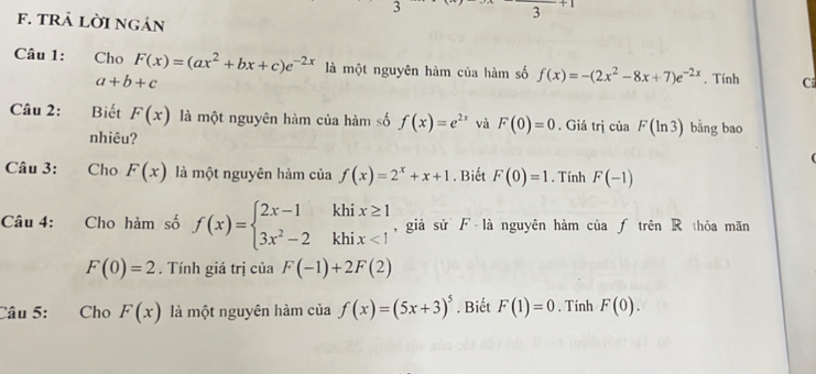 tRả lời ngán 
3 
Câu 1: Cho F(x)=(ax^2+bx+c)e^(-2x) là một nguyên hàm của hàm số f(x)=-(2x^2-8x+7)e^(-2x). Tính C
a+b+c
Câu 2: Biết F(x) là một nguyên hàm của hàm số f(x)=e^(2x) và F(0)=0. Giá trị của F(ln 3) bằng bao 
nhiêu? 

Câu 3: €£Cho F(x) là một nguyên hàm của f(x)=2^x+x+1. Biết F(0)=1. Tính F(-1)
Câu 4: Cho hàm số f(x)=beginarrayl 2x-1khix≥ 1 3x^2-2khix<1endarray. , giả sử F là nguyên hàm của ƒ trên R thỏa mãn
F(0)=2. Tính giá trị của F(-1)+2F(2)
Câu 5: €£Cho F(x) là một nguyên hàm của f(x)=(5x+3)^5. Biết F(1)=0. Tính F(0).