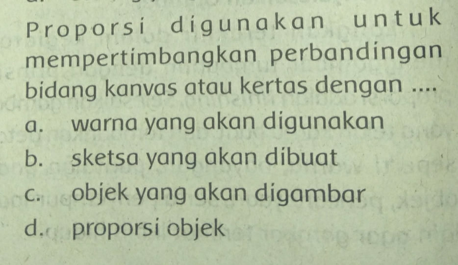 Proporsi digunakan unt uk
mempertimbangkan perbandingan
bidang kanvas atau kertas dengan ....
a. warna yang akan digunakan
b. sketsa yang akan dibuat
c. objek yang akan digambar
d. proporsi objek