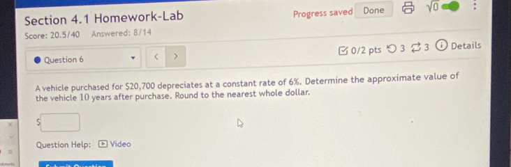 Homework-Lab Progress saved Done sqrt(0) : 
Score: 20.5/40 Answered: 8/14 
□ 0/2 pts つ 3 3 
Question 6 < > ⓘ Details 
A vehicle purchased for $20,700 depreciates at a constant rate of 6%. Determine the approximate value of 
the vehicle 10 years after purchase. Round to the nearest whole dollar. 
χ 5 
Question Help: Vídeo