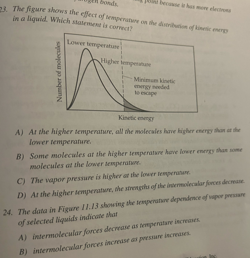 ogen bonds. ng point because it has more electrons
23. The figure shows the effect of temperature on the distribution of kinetic energy
in a liquid. Which statement is correct?
;
Lower temperature
Higher temperature
Minimum kinetic
energy needed
to escape
Kinetic energy
A) At the higher temperature, all the molecules have higher energy than at the
lower temperature.
B) Some molecules at the higher temperature have lower energy than some
molecules at the lower temperature.
C) The vapor pressure is higher at the lower temperature.
D) At the higher temperature, the strengths of the intermolecular forces decrease.
24. The data in Figure 11.13 showing the temperature dependence of vapor pressure
of selected liquids indicate that
A) intermolecular forces decrease as temperature increases.
B) intermolecular forces increase as pressure increases.