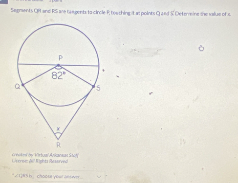 Segments QR and RS are tangents to circle P, touching it at points Q and S. Determine the value of x.
created by Virtual Arkansas Staff
License: All Rights Reserved
∠ QRSis choose your answer...