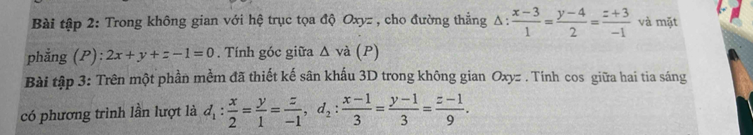 Bài tập 2: Trong không gian với hệ trục tọa độ Oxyz , cho đường thẳng △ : (x-3)/1 = (y-4)/2 = (z+3)/-1  và mặt 
phẳng (P): 2x+y+z-1=0. Tính góc giữa △ v à (P) 
Bài tập 3: Trên một phần mềm đã thiết kế sân khấu 3D trong không gian Oxyz. Tính cos giữa hai tia sáng 
có phương trình lần lượt là d_1: x/2 = y/1 = z/-1 , d_2: (x-1)/3 = (y-1)/3 = (z-1)/9 .