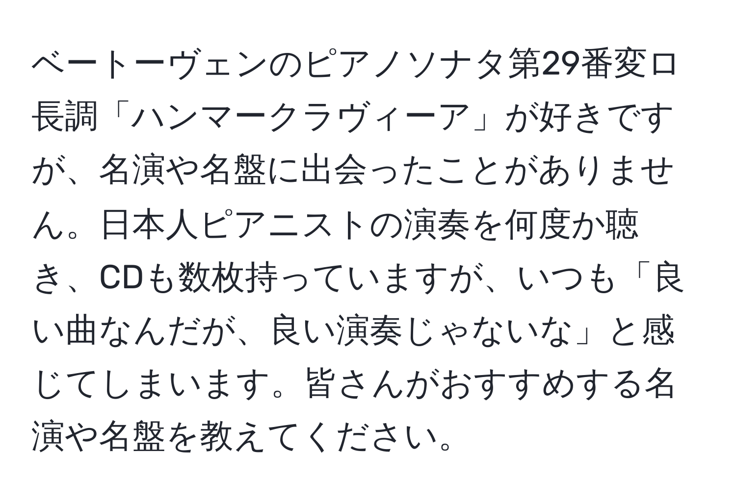 ベートーヴェンのピアノソナタ第29番変ロ長調「ハンマークラヴィーア」が好きですが、名演や名盤に出会ったことがありません。日本人ピアニストの演奏を何度か聴き、CDも数枚持っていますが、いつも「良い曲なんだが、良い演奏じゃないな」と感じてしまいます。皆さんがおすすめする名演や名盤を教えてください。