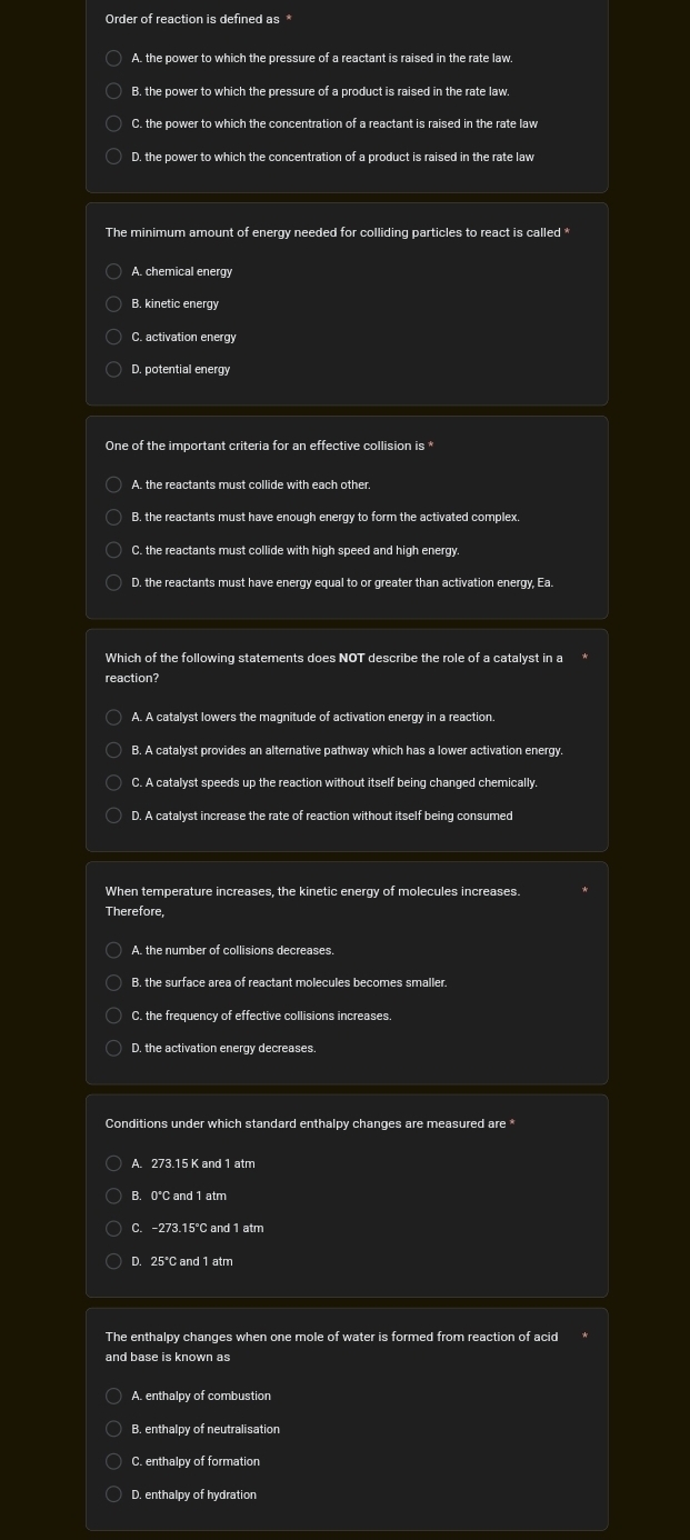A. the power to which the pressure of a reactant is raised in the rate law
C. the power to which the concentration of a reactant is raised in the rate law
D. the power to which the concentration of a product is raised in the rate law
The minimum amount of energy needed for colliding particles to react is called *
A. chemical energy
B. kinetic energy
C. activation energy
D. potential energy
One of the important criteria for an effective collision is
B. the reactants must have enough energy to form the activated complex.
C. the reactants must collide with high speed and high energy.
D. the reactants must have energy equal to or greater than activation energy, Ea.
Which of the following statements does NOT describe the role of a catalyst in a
reaction?
A. A catalyst lowers the magnitude of activation energy in a reaction
B. A catalyst provides an alternative pathway which has a lower activation energy.
C. A catalyst speeds up the reaction without itself being changed chemically.
D. A catalyst increase the rate of reaction without itself being consumed
When temperature increases, the kinetic energy of molecules increases.
Therefore,
B. the surface area of reactant molecules becomes smaller.
C. the frequency of effective collisions increases.
D. the activation energy decreases.
Conditions under which standard enthalpy changes are measured are *
A. 273.15 K and 1 atm
B. 0℃C and 1 atm
C. -273.15°C and 1 atm
D. 25°C and 1 atm
The enthalpy changes when one mole of water is formed from reaction of acid
and base is known as
A. enthalpy of combustion
B. enthalpy of neutralisation
C. enthalpy of formation
D. enthalpy of hydration