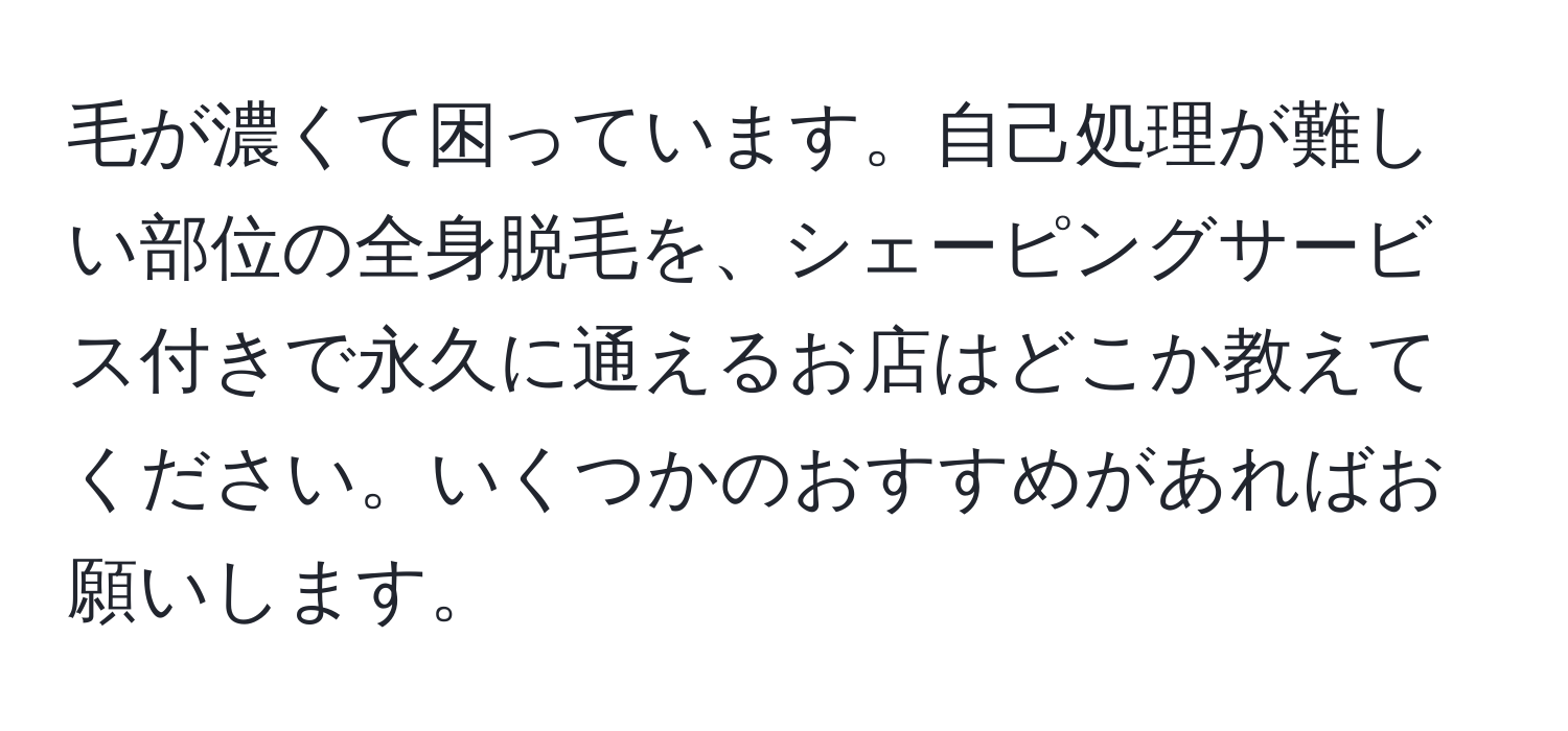 毛が濃くて困っています。自己処理が難しい部位の全身脱毛を、シェーピングサービス付きで永久に通えるお店はどこか教えてください。いくつかのおすすめがあればお願いします。