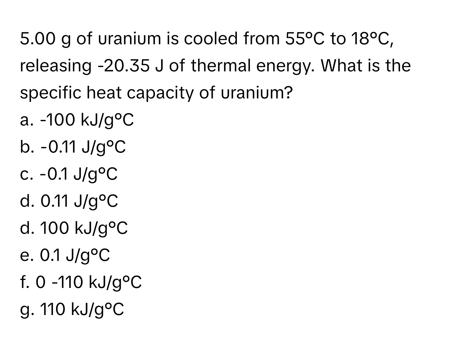 5.00 g of uranium is cooled from 55°C to 18°C, releasing -20.35 J of thermal energy. What is the specific heat capacity of uranium?

a. -100 kJ/g°C 
b. -0.11 J/g°C 
c. -0.1 J/g°C 
d. 0.11 J/g°C 
d. 100 kJ/g°C 
e. 0.1 J/g°C 
f. 0 -110 kJ/g°C 
g. 110 kJ/g°C