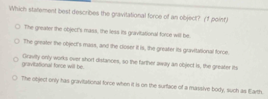 Which statement best describes the gravitational force of an object? (1 point)
The greater the object's mass, the less its gravitational force will be.
The greater the object's mass, and the closer it is, the greater its gravitational force.
Gravity only works over short distances, so the farther away an object is, the greater its
gravitational force will be.
The object only has gravitational force when it is on the surface of a massive body, such as Earth.