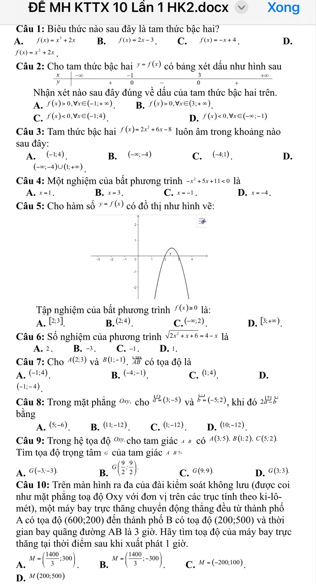 ĐÊ MH KTTX 10 Lần 1 HK2.docx Xong
Câu 1: Biêu thức nào sau đây là tam thức bậc hai?
A. f(x)=x^3+2x B. f(x)=2x-3 C. f(x)=-x+4. D.
f(x)=x^2+2x
Câu 2: Cho tam thức bậc hai y=f(x) có bảng xét dầu như hình sau
-∞
-    
Nhận xét nào sau đây đúng về dấu của tam thức bậc hai trên.
A. f(x)>0,forall x∈ (-1;+∈fty ) B. f(x)>0,forall x∈ (3;+∈fty ).
C. f(x)<0,forall x∈ (-1;4). D. f(x)<0,forall x∈ (-∈fty ;-1)
Câu 3: Tam thức bậc hai f(x)=2x^2+6x-8 luôn âm trong khoảng nào
sau đây:
A. (-1;4). B. (-∈fty ;-4) C. (-4;1). D.
(-∈fty ;-4)∪ (1;+∈fty ).
Câu 4: Một nghiệm của bất phương trình -x^2+5x+11<0</tex> là
B.
A. x=1. x=3. C. x=-1. D. x=-4.
Câu 5: Cho hàm số y=f(x) có đồ thị như hình vẽ:
Tập nghiệm của bất phương trình f(x)≥ 0 là:
A. [2;3] B. (2;4). C. (-∈fty ;2). D. [3;+∈fty ).
Câu 6: Số nghiệm của phương trình sqrt(2x^2+x+6)=4-x18
A. 2 . B. -3 . C. -1. D. 1.
Câu 7: Cho A(2;3) và B(1;-1) ._.^(liB'C'AB)ABCO 6 tọa độ là
A. (-1;4). B. (-4;-1). C. (1;4). D.
(-1;-4).
Câu 8: Trong mặt phẳng ∞ cho  []/a =(3;-5) và b=(-5;2) , khi đó 2a-b
bằng
A. (5;-6) B. (11;-12). C. (1;-12). D. (10;-12).
Câu 9: Trong hhat e tọa độ Ox cho tam giác ABCwidehat O A(3;5),B(1;2),C(5;2).
Tìm tọa độ trọng tâm σ của tam giác 4 B ?(
A. G(-3;-3). B. G( 9/2 ; 9/2 ).
C. G(9;9). D. G(3;3)
Câu 10: Trên màn hình ra đa của đài kiểm soát không lưu (được coi
như mặt phẳng toạ độ Oxy với đơn vị trên các trục tính theo ki-lô-
mét), một máy bay trực thăng chuyển động thắng đều từ thành phố
A có tọa dpartial (6(600;200) đến thành phố B có toạ dhat o(200;500) và thời
gian bay quãng đường AB là 3 giờ. Hãy tìm toạ độ của máy bay trực
thăng tại thời điểm sau khi xuất phát 1 giờ.
A. M=( 1400/3 ;300).
B. M=( 1400/3 ;-300).
C. M=(-200;100).
D. M(200;500)